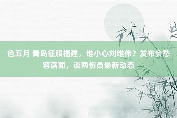 色五月 青岛征服福建，谁小心刘维伟？发布会愁容满面，谈两伤员最新动态