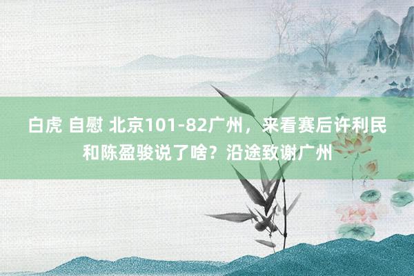 白虎 自慰 北京101-82广州，来看赛后许利民和陈盈骏说了啥？沿途致谢广州