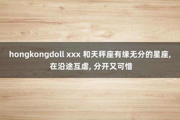 hongkongdoll xxx 和天秤座有缘无分的星座, 在沿途互虐, 分开又可惜