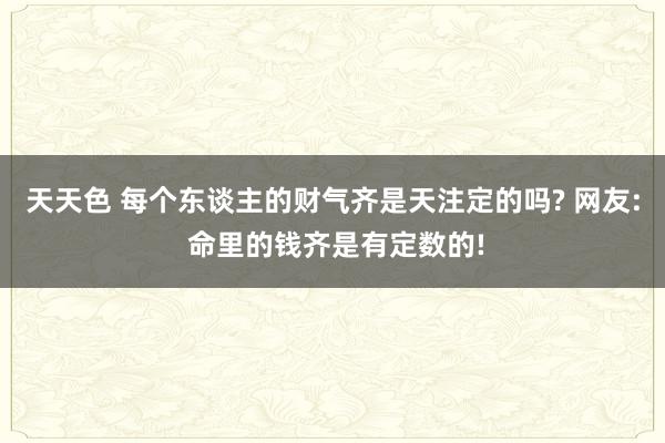 天天色 每个东谈主的财气齐是天注定的吗? 网友: 命里的钱齐是有定数的!