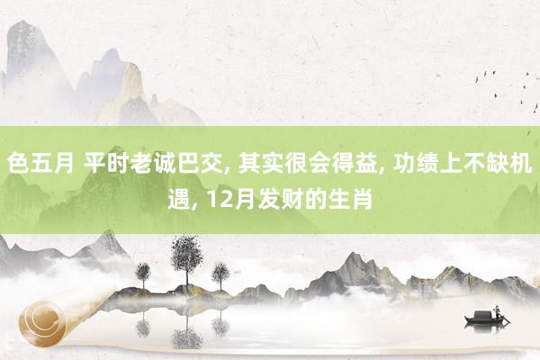 色五月 平时老诚巴交, 其实很会得益, 功绩上不缺机遇, 12月发财的生肖