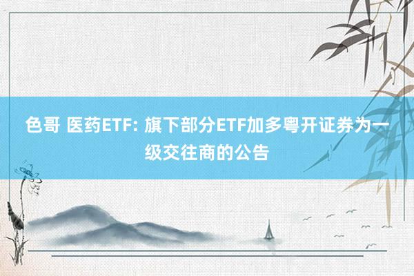 色哥 医药ETF: 旗下部分ETF加多粤开证券为一级交往商的公告