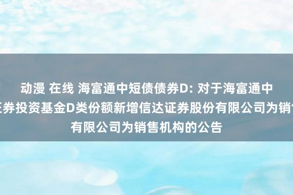 动漫 在线 海富通中短债债券D: 对于海富通中短债债券型证券投资基金D类份额新增信达证券股份有限公司为销售机构的公告