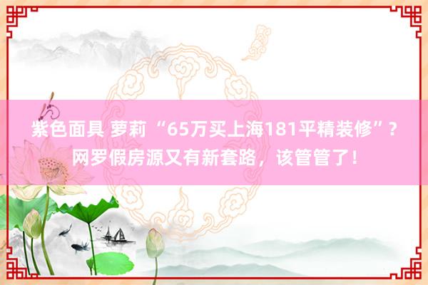 紫色面具 萝莉 “65万买上海181平精装修”？网罗假房源又有新套路，该管管了！