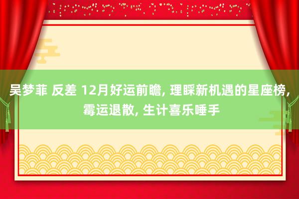 吴梦菲 反差 12月好运前瞻, 理睬新机遇的星座榜, 霉运退散, 生计喜乐唾手