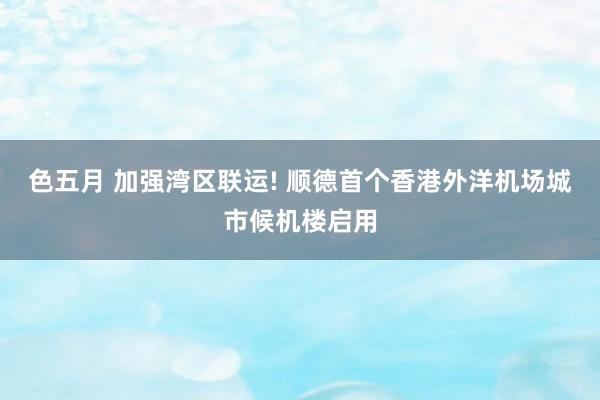 色五月 加强湾区联运! 顺德首个香港外洋机场城市候机楼启用