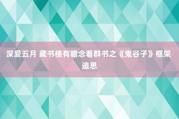 深爱五月 藏书楼有瞻念看群书之《鬼谷子》框架 追思