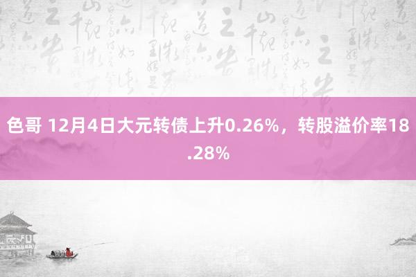 色哥 12月4日大元转债上升0.26%，转股溢价率18.28%