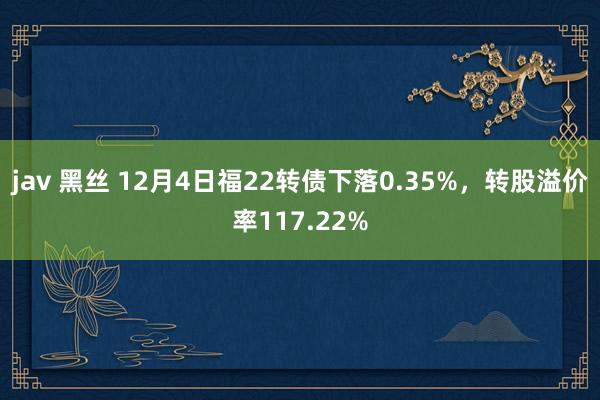 jav 黑丝 12月4日福22转债下落0.35%，转股溢价率117.22%