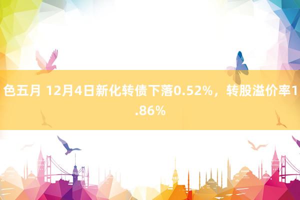 色五月 12月4日新化转债下落0.52%，转股溢价率1.86%