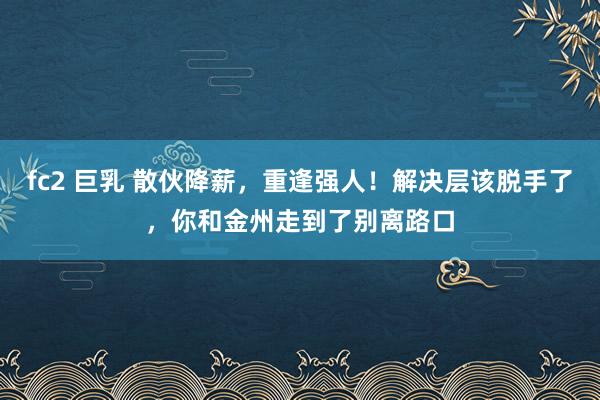 fc2 巨乳 散伙降薪，重逢强人！解决层该脱手了，你和金州走到了别离路口