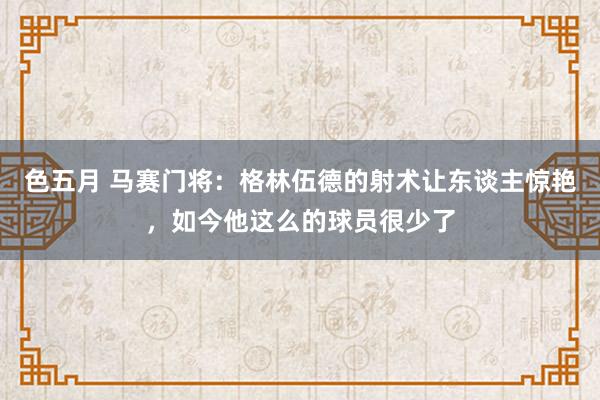 色五月 马赛门将：格林伍德的射术让东谈主惊艳，如今他这么的球员很少了