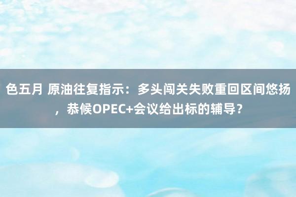 色五月 原油往复指示：多头闯关失败重回区间悠扬，恭候OPEC+会议给出标的辅导？