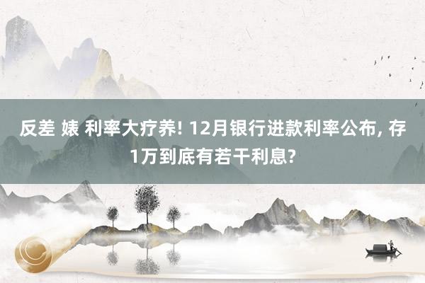 反差 婊 利率大疗养! 12月银行进款利率公布, 存1万到底有若干利息?