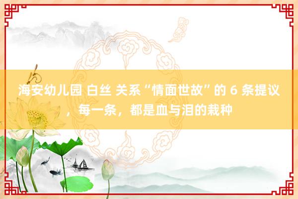 海安幼儿园 白丝 关系“情面世故”的 6 条提议，每一条，都是血与泪的栽种