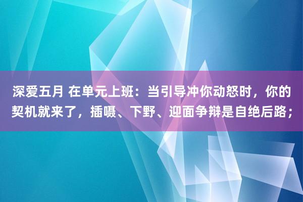 深爱五月 在单元上班：当引导冲你动怒时，你的契机就来了，插嗫、下野、迎面争辩是自绝后路；