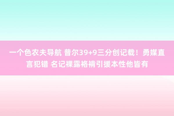 一个色农夫导航 普尔39+9三分创记载！勇媒直言犯错 名记裸露袼褙引援本性他皆有