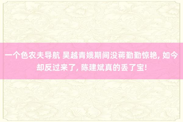 一个色农夫导航 吴越青娥期间没蒋勤勤惊艳, 如今却反过来了, 陈建斌真的丢了宝!