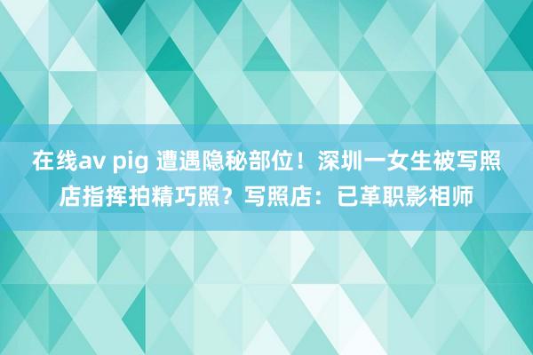 在线av pig 遭遇隐秘部位！深圳一女生被写照店指挥拍精巧照？写照店：已革职影相师