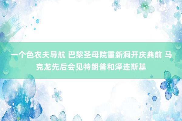 一个色农夫导航 巴黎圣母院重新洞开庆典前 马克龙先后会见特朗普和泽连斯基