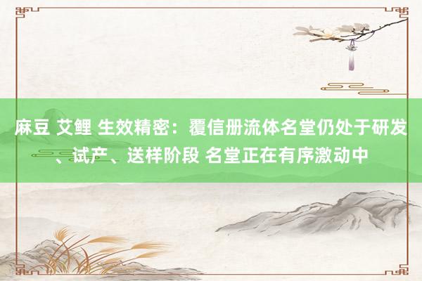 麻豆 艾鲤 生效精密：覆信册流体名堂仍处于研发、试产、送样阶段 名堂正在有序激动中