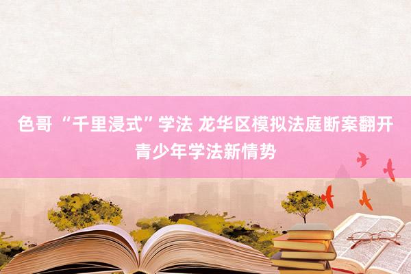 色哥 “千里浸式”学法 龙华区模拟法庭断案翻开青少年学法新情势