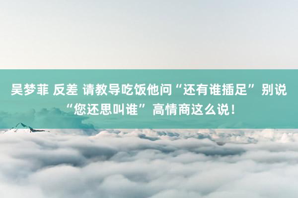 吴梦菲 反差 请教导吃饭他问“还有谁插足” 别说“您还思叫谁” 高情商这么说！