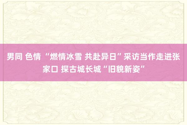 男同 色情 “燃情冰雪 共赴异日”采访当作走进张家口 探古城长城“旧貌新姿”