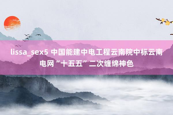 lissa_sex5 中国能建中电工程云南院中标云南电网“十五五”二次缠绵神色