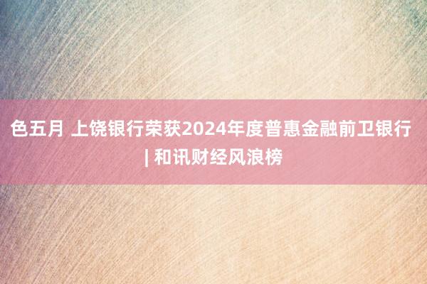 色五月 上饶银行荣获2024年度普惠金融前卫银行 | 和讯财经风浪榜