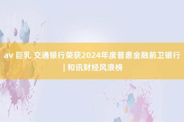 av 巨乳 交通银行荣获2024年度普惠金融前卫银行 | 和讯财经风浪榜