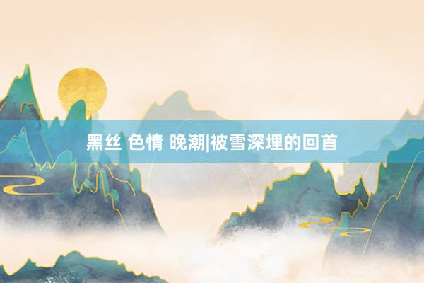 黑丝 色情 晚潮|被雪深埋的回首