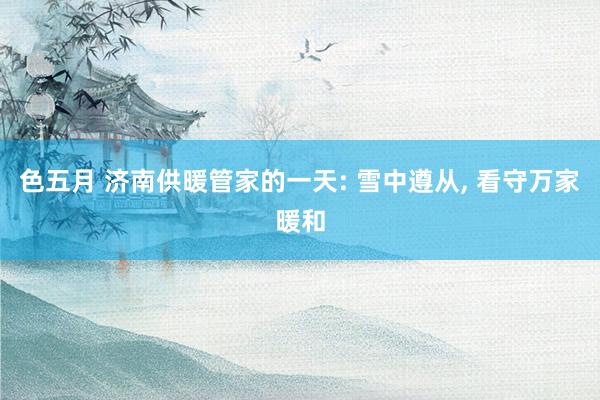 色五月 济南供暖管家的一天: 雪中遵从, 看守万家暖和