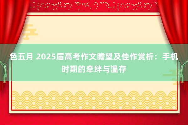 色五月 2025届高考作文瞻望及佳作赏析：手机时期的牵绊与温存