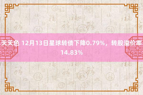 天天色 12月13日星球转债下降0.79%，转股溢价率14.83%