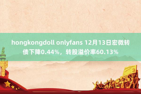 hongkongdoll onlyfans 12月13日宏微转债下降0.44%，转股溢价率60.13%