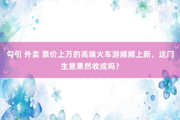 勾引 外卖 票价上万的高端火车游频频上新，这门生意果然收成吗？