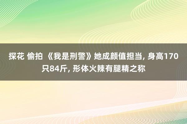 探花 偷拍 《我是刑警》她成颜值担当， 身高170只84斤， 形体火辣有腿精之称