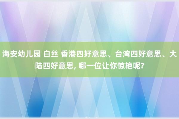 海安幼儿园 白丝 香港四好意思、台湾四好意思、大陆四好意思, 哪一位让你惊艳呢?