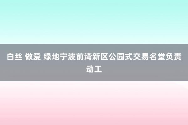 白丝 做爱 绿地宁波前湾新区公园式交易名堂负责动工