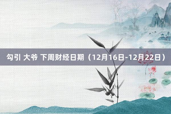 勾引 大爷 下周财经日期（12月16日-12月22日）