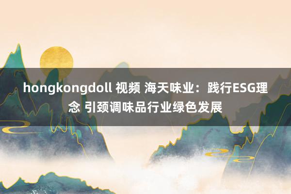 hongkongdoll 视频 海天味业：践行ESG理念 引颈调味品行业绿色发展