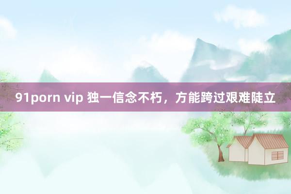 91porn vip 独一信念不朽，方能跨过艰难陡立