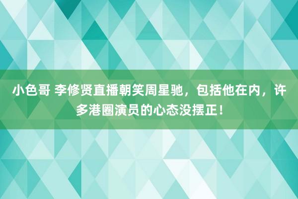 小色哥 李修贤直播朝笑周星驰，包括他在内，许多港圈演员的心态没摆正！