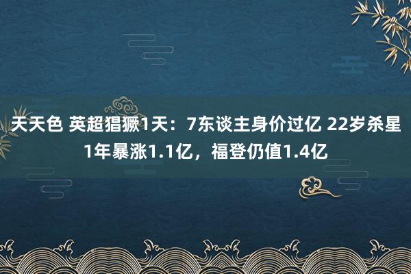 天天色 英超猖獗1天：7东谈主身价过亿 22岁杀星1年暴涨1.1亿，福登仍值1.4亿