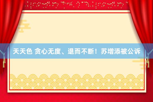 天天色 贪心无度、退而不断！苏增添被公诉