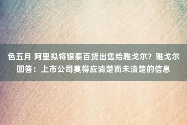 色五月 阿里拟将银泰百货出售给雅戈尔？雅戈尔回答：上市公司莫得应清楚而未清楚的信息