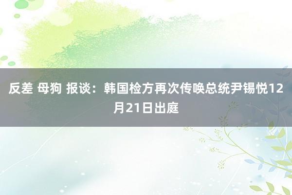 反差 母狗 报谈：韩国检方再次传唤总统尹锡悦12月21日出庭