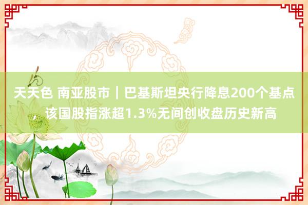 天天色 南亚股市｜巴基斯坦央行降息200个基点，该国股指涨超1.3%无间创收盘历史新高