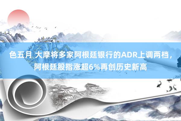 色五月 大摩将多家阿根廷银行的ADR上调两档，阿根廷股指涨超6%再创历史新高